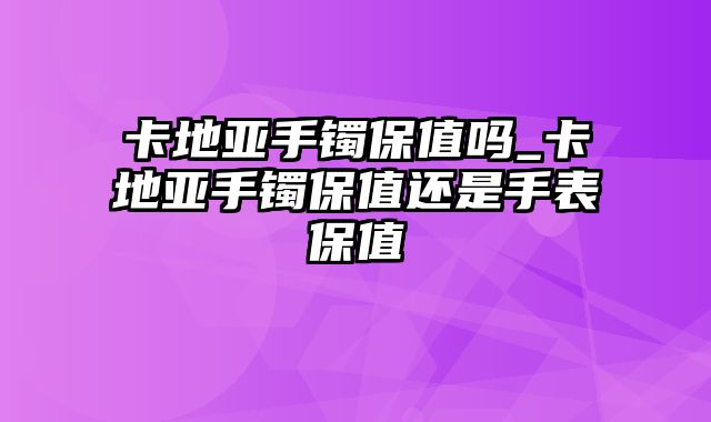 卡地亚手镯保值吗_卡地亚手镯保值还是手表保值