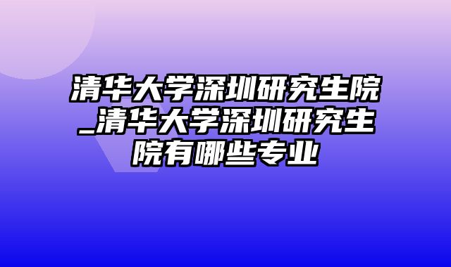 清华大学深圳研究生院_清华大学深圳研究生院有哪些专业