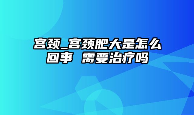 宫颈_宫颈肥大是怎么回事 需要治疗吗