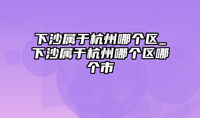 下沙属于杭州哪个区_下沙属于杭州哪个区哪个市