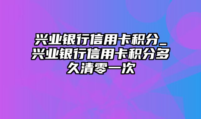 兴业银行信用卡积分_兴业银行信用卡积分多久清零一次