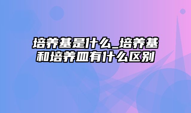 培养基是什么_培养基和培养皿有什么区别