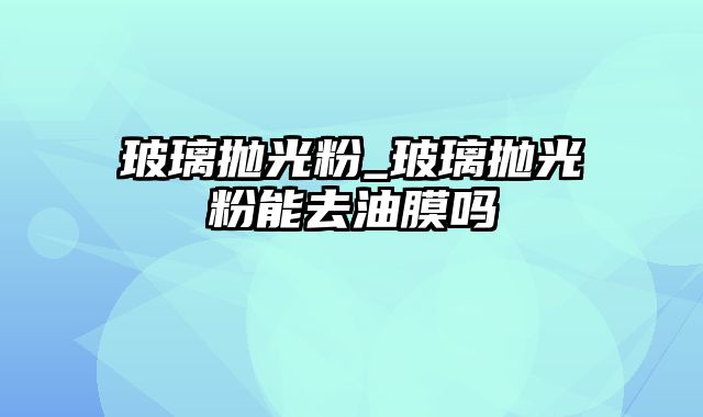 玻璃抛光粉_玻璃抛光粉能去油膜吗