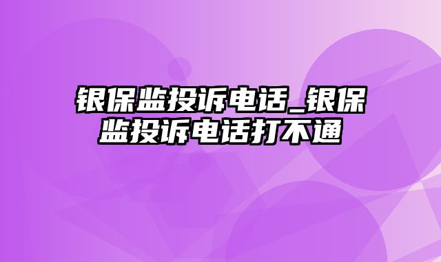 银保监投诉电话_银保监投诉电话打不通