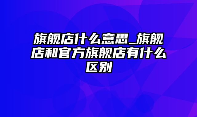 旗舰店什么意思_旗舰店和官方旗舰店有什么区别