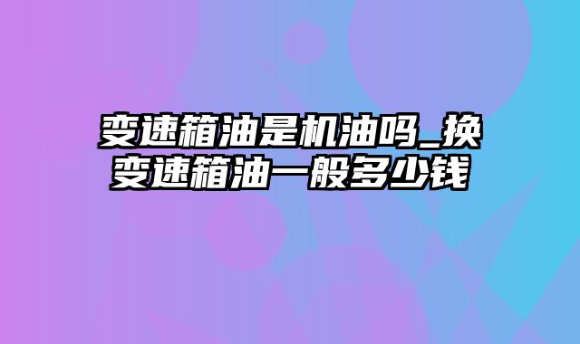 变速箱油是机油吗_换变速箱油一般多少钱