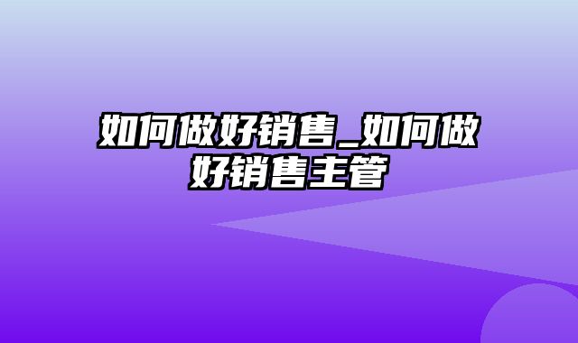 如何做好销售_如何做好销售主管