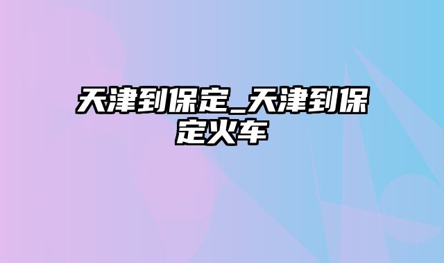 天津到保定_天津到保定火车