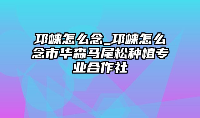 邛崃怎么念_邛崃怎么念市华森马尾松种植专业合作社