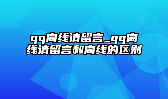 qq离线请留言_qq离线请留言和离线的区别