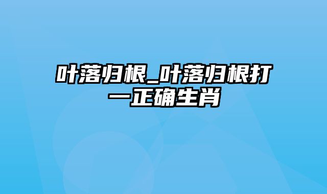 叶落归根_叶落归根打一正确生肖