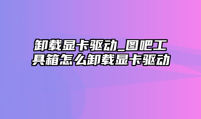 卸载显卡驱动_图吧工具箱怎么卸载显卡驱动