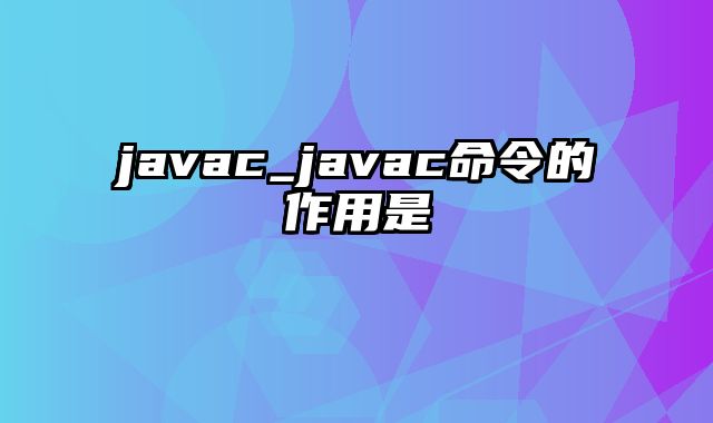 javac_javac命令的作用是