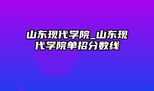 山东现代学院_山东现代学院单招分数线