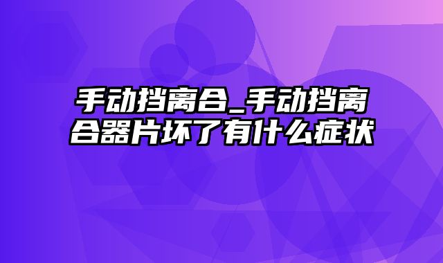 手动挡离合_手动挡离合器片坏了有什么症状