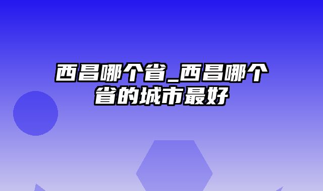 西昌哪个省_西昌哪个省的城市最好