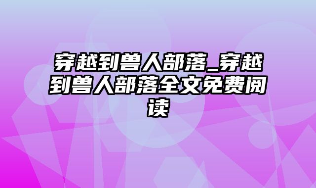 穿越到兽人部落_穿越到兽人部落全文免费阅读