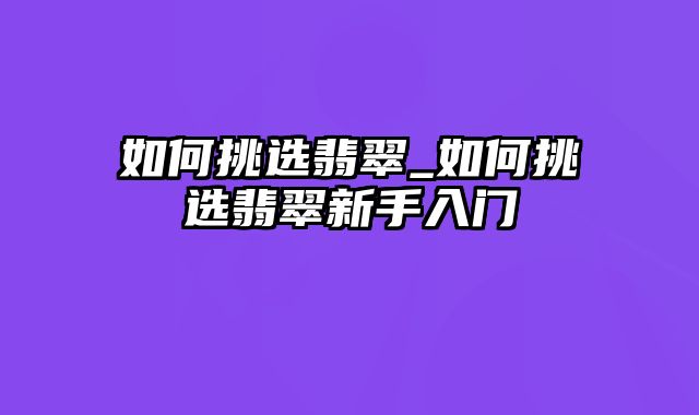 如何挑选翡翠_如何挑选翡翠新手入门