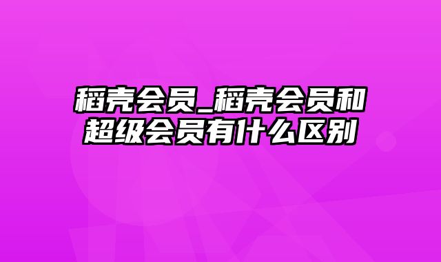 稻壳会员_稻壳会员和超级会员有什么区别