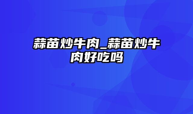 蒜苗炒牛肉_蒜苗炒牛肉好吃吗