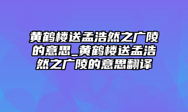 黄鹤楼送孟浩然之广陵的意思_黄鹤楼送孟浩然之广陵的意思翻译