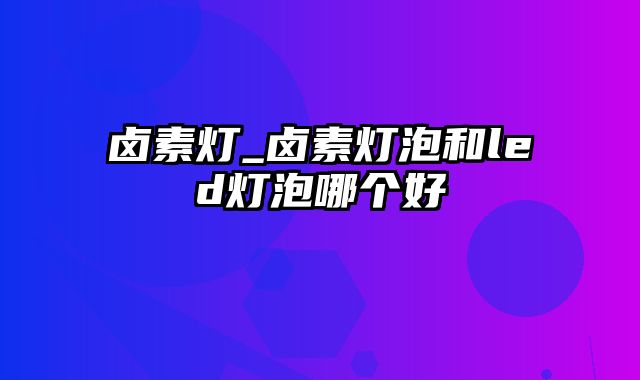 卤素灯_卤素灯泡和led灯泡哪个好