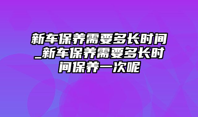 新车保养需要多长时间_新车保养需要多长时间保养一次呢