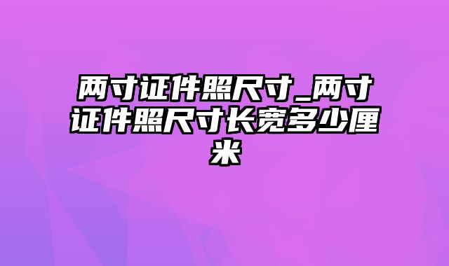 两寸证件照尺寸_两寸证件照尺寸长宽多少厘米