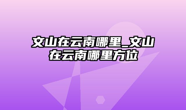 文山在云南哪里_文山在云南哪里方位