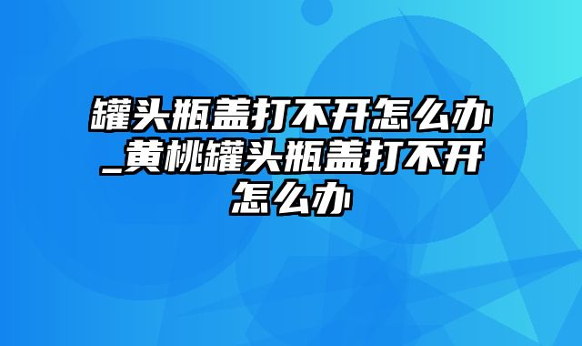 罐头瓶盖打不开怎么办_黄桃罐头瓶盖打不开怎么办