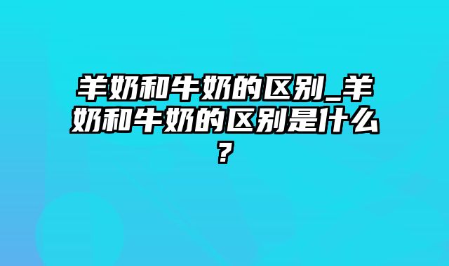 羊奶和牛奶的区别_羊奶和牛奶的区别是什么?