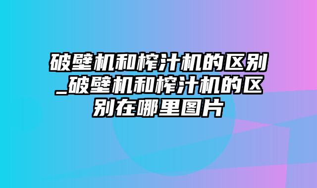 破壁机和榨汁机的区别_破壁机和榨汁机的区别在哪里图片