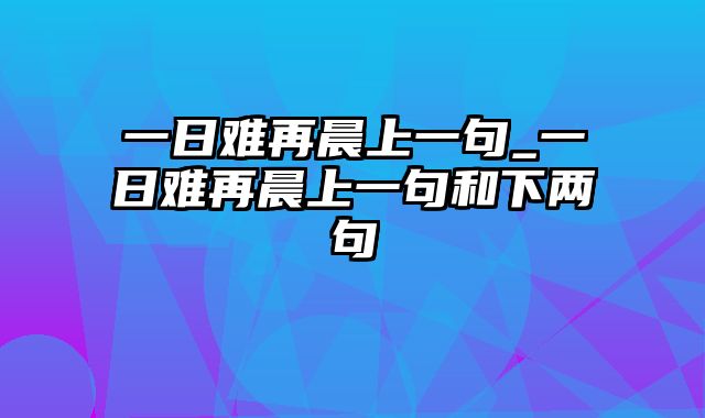 一日难再晨上一句_一日难再晨上一句和下两句