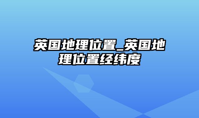 英国地理位置_英国地理位置经纬度