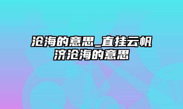 沧海的意思_直挂云帆济沧海的意思