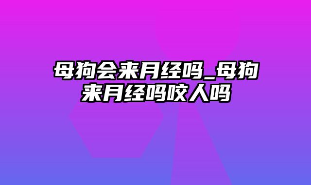 母狗会来月经吗_母狗来月经吗咬人吗