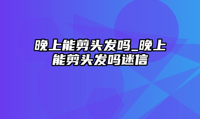 晚上能剪头发吗_晚上能剪头发吗迷信