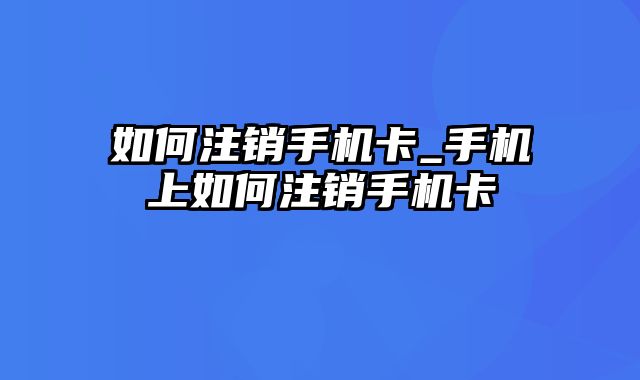 如何注销手机卡_手机上如何注销手机卡