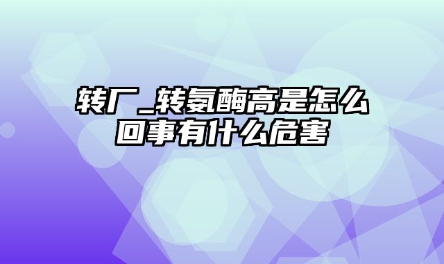 转厂_转氨酶高是怎么回事有什么危害