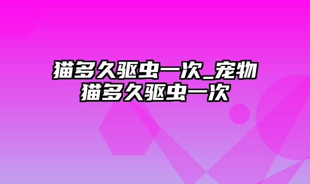 猫多久驱虫一次_宠物猫多久驱虫一次