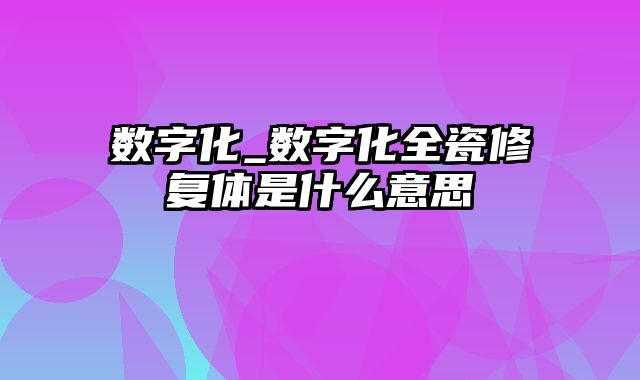 数字化_数字化全瓷修复体是什么意思