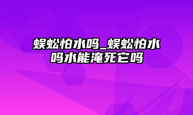 蜈蚣怕水吗_蜈蚣怕水吗水能淹死它吗