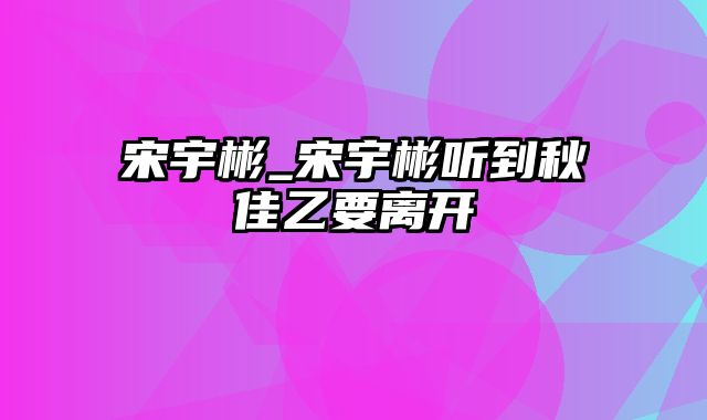 宋宇彬_宋宇彬听到秋佳乙要离开