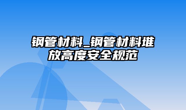 钢管材料_钢管材料堆放高度安全规范