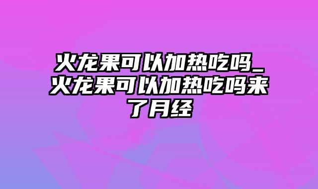 火龙果可以加热吃吗_火龙果可以加热吃吗来了月经