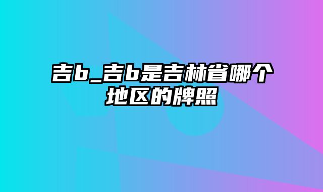 吉b_吉b是吉林省哪个地区的牌照