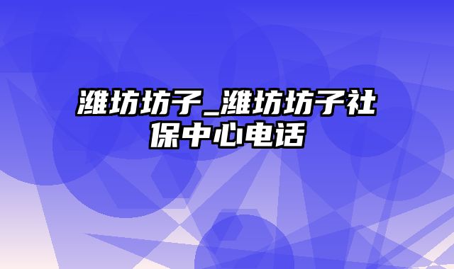 潍坊坊子_潍坊坊子社保中心电话