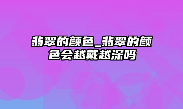 翡翠的颜色_翡翠的颜色会越戴越深吗