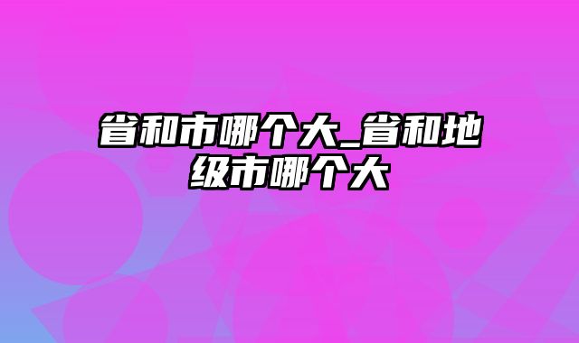 省和市哪个大_省和地级市哪个大