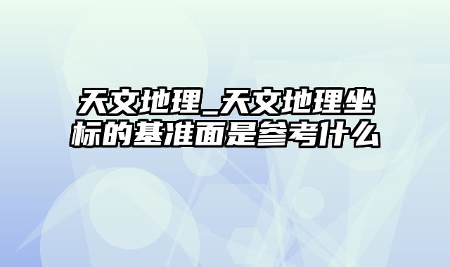 天文地理_天文地理坐标的基准面是参考什么